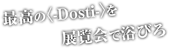 最高の〈-Dosti-〉を展覧会で浴びろ！